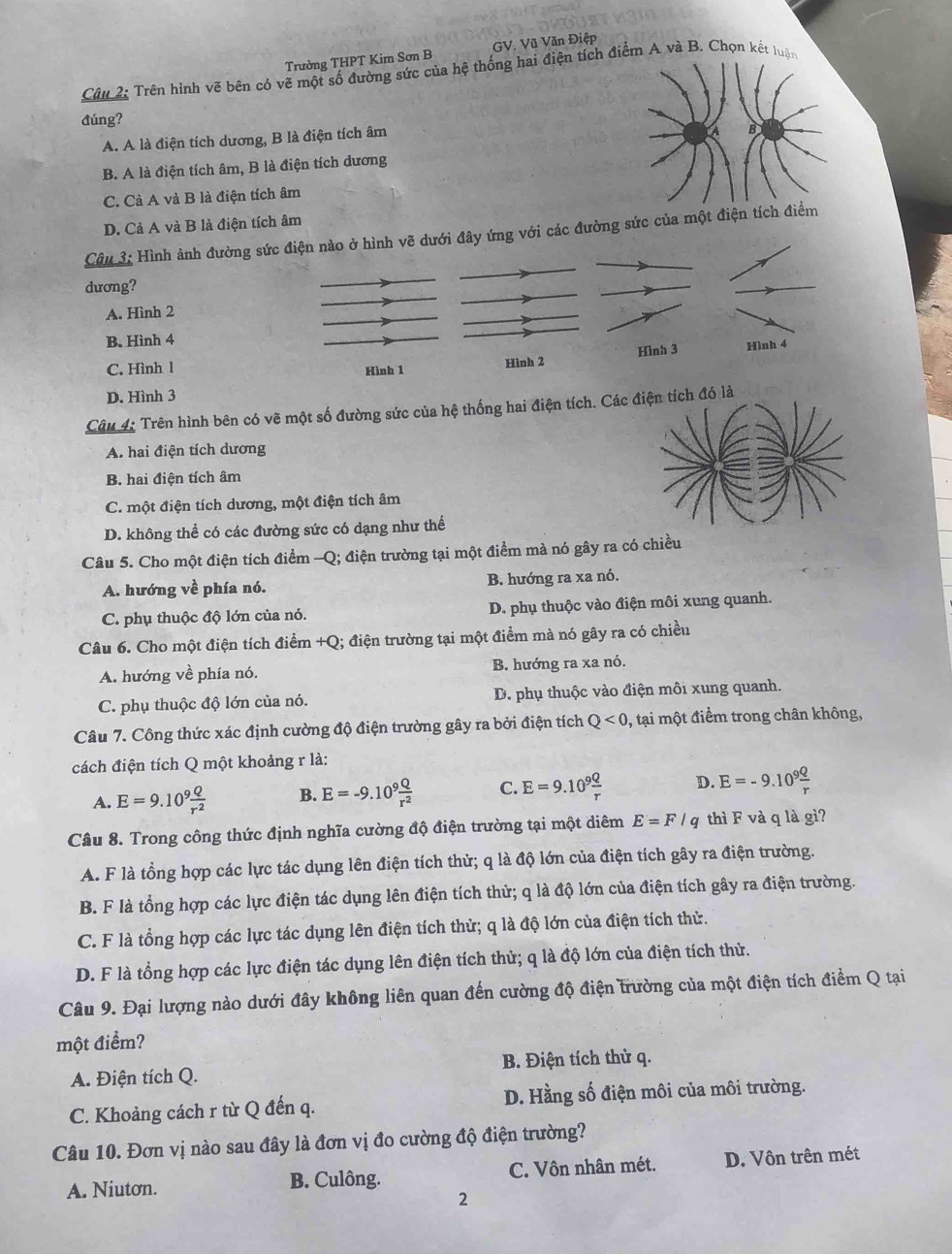 Trường THPT Kim Sơn B GV. Vũ Văn Điệp
Câu 2: Trên hình vẽ bên có vẽ một số đường sức của hệ thống hai điện tích điểm A và B. Chọn kết luận
đúng?
A. A là điện tích dương, B là điện tích âm
B. A là điện tích âm, B là điện tích dương
C. Cà A và B là điện tích âm
D. Cả A và B là điện tích âm
Câu 3: Hình ảnh đường s với các đường sức của một điện 
dương?
A. Hình 2
B. Hình 4
C. Hình 1
D. Hình 3
Câu 4: Trên hình bên có vẽ một số đường sức của hệ thống hai điện tích. Có là
A. hai điện tích dương
B. hai điện tích âm
C. một điện tích dương, một điện tích âm
D. không thể có các đường sức có dạng như thế
Câu 5. Cho một điện tích điểm -Q; điện trường tại một điểm mà nó gây ra có chiều
A. hướng về phía nó. B. hướng ra xa nó.
C. phụ thuộc độ lớn của nó. D. phụ thuộc vào điện môi xung quanh.
Câu 6. Cho một điện tích điểm +Q; điện trường tại một điểm mà nó gây ra có chiều
A. hướng về phía nó. B. hướng ra xa nó.
C. phụ thuộc độ lớn của nó. D. phụ thuộc vào điện môi xung quanh.
Câu 7. Công thức xác định cường độ điện trường gây ra bởi điện tích Q<0, , tại một điểm trong chân không,
cách điện tích Q một khoảng r là:
A. E=9.10^9 Q/r^2  B. E=-9.10^9 Q/r^2  C. E=9.10^9 Q/r  D. E=-9.10^9 Q/r 
Câu 8. Trong công thức định nghĩa cường độ điện trường tại một diêm E=F/q thì F và q là gì?
A. F là tổng hợp các lực tác dụng lên điện tích thử; q là độ lớn của điện tích gây ra điện trường.
B. F là tổng hợp các lực điện tác dụng lên điện tích thử; q là độ lớn của điện tích gây ra điện trường.
C. F là tổng hợp các lực tác dụng lên điện tích thử; q là độ lớn của điện tích thử.
D. F là tổng hợp các lực điện tác dụng lên điện tích thử; q là độ lớn của điện tích thử.
Câu 9. Đại lượng nào dưới đây không liên quan đến cường độ điện trường của một điện tích điểm Q tại
một điểm?
A. Điện tích Q. B. Điện tích thử q.
C. Khoảng cách r từ Q đến q. D. Hằng số điện môi của môi trường.
Câu 10. Đơn vị nào sau đây là đơn vị đo cường độ điện trường?
A. Niuton. B. Culông. C. Vôn nhân mét. D. Vôn trên mét
2