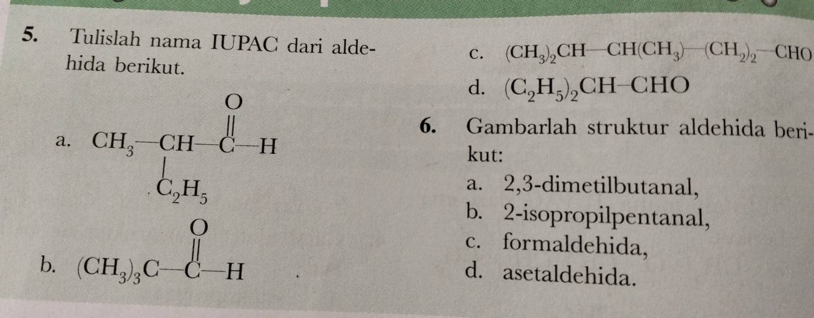 Tulislah nama IUPAC dari alde-
c. (CH_3)_2CH-CH(CH_3)-(CH_2)_2-CHO
hida berikut.
a.
d. (C_2H_5)_2CH-CHO
6. Gambarlah struktur aldehida beri-
kut:
a. 2,3-dimetilbutanal,
b. (CH_3)_3C-C-H
b. 2-isopropilpentanal,
c. formaldehida,
d. asetaldehida.