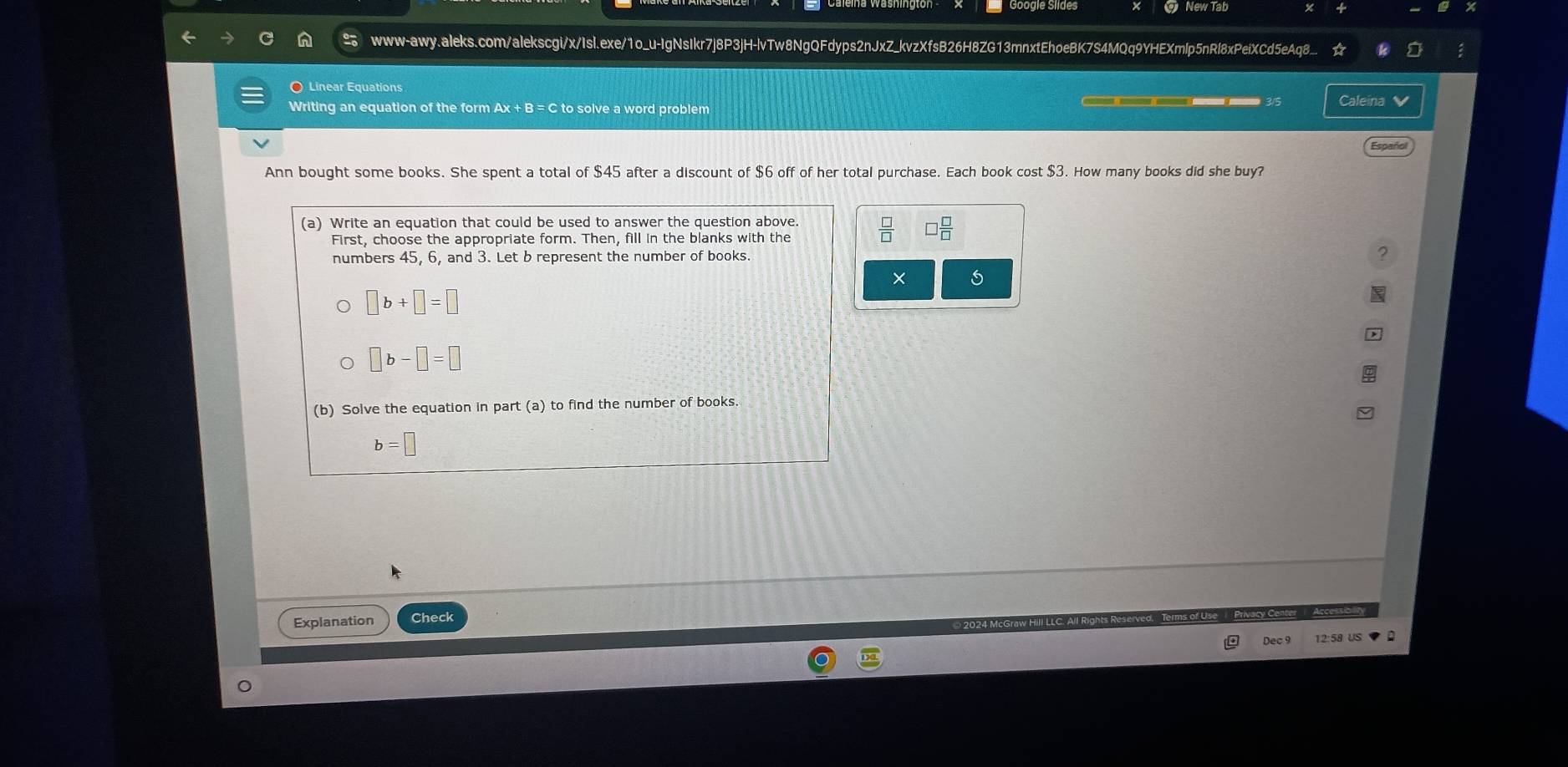 www-awy.aleks.com/alekscgi/x/Isl.exe/1o_u-IgNsIkr7j8P3jH-lvTw8NgQFdyps2nJxZ_kvzXfsB26H8ZG13mnxtEhoeBK7S4MQq9YHEXmlp5nRl8xPeiXCd5eAqB.
O Linear Equations
Writing an equation of the form Ax + B = C to solve a word problem Caleina 
Españo
Ann bought some books. She spent a total of $45 after a discount of $6 off of her total purchase. Each book cost $3. How many books did she buy?
 □ /□   I  □ /□  
×
Explanation
Dec 9 12:58 US