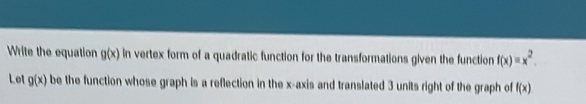 Write the equation g(x) in vertex form of a quadratic function for the transformations given the function f(x)=x^2. 
Let g(x) be the function whose graph is a reflection in the x-axis and translated 3 units right of the graph of f(x)