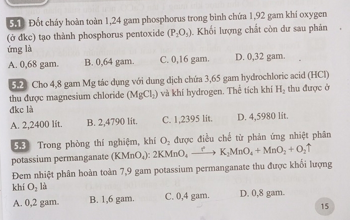 Đốt cháy hoàn toàn 1,24 gam phosphorus trong bình chứa 1,92 gam khí oxygen
(ở đkc) tạo thành phosphorus pentoxide (P_2O_5). Khối lượng chất còn dư sau phản
ứng là
A. 0,68 gam. B. 0,64 gam. C. 0,16 gam. D. 0,32 gam.
5.2 Cho 4,8 gam Mg tác dụng với dung dịch chứa 3,65 gam hydrochloric acid (HCl)
thu được magnesium chloride (MgCl_2) và khí hydrogen. Thể tích khí H_2 thu được ở
đkc là
A. 2,2400 lít. B. 2,4790 lít. C. 1,2395 lít. D. 4,5980 lít.
5.3) Trong phòng thí nghiệm, khí O_2 được điều chế từ phản ứng nhiệt phân
potassium permanganate (KMnO_4):2KMnO_4xrightarrow t°K_2MnO_4+MnO_2+O_2uparrow
Đem nhiệt phân hoàn toàn 7,9 gam potassium permanganate thu được khối lượng
khí O_2 là
A. 0,2 gam. B. 1,6 gam. C. 0,4 gam. D. 0,8 gam.
15