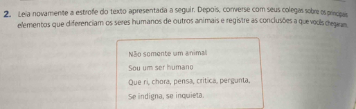 Leia novamente a estrofe do texto apresentada a seguir. Depois, converse com seus colegas sobre os principais 
elementos que diferenciam os seres humanos de outros animais e registre as conclusões a que vocês chegaram 
Não somente um animal 
Sou um ser humano 
Que ri, chora, pensa, critica, pergunta, 
Se indigna, se inquieta.