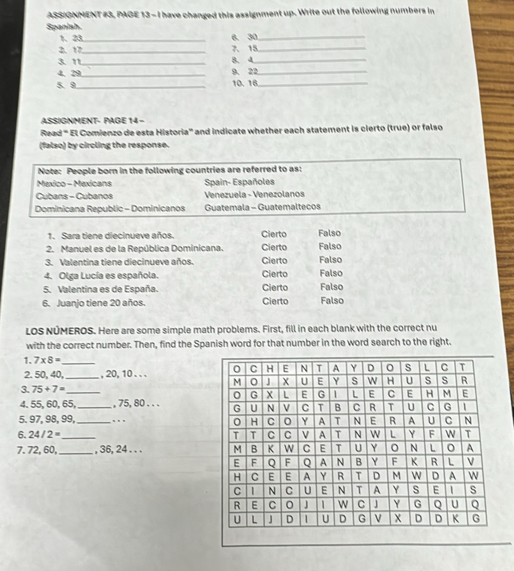 ASSIGNMENT #3, PAGE 13 - I have changed this assignment up. Write out the following numbers in
Spanish.
1、 23 _6. 30 _
2、 17 _ 7、 15 _
3. 11 _ 8. 4 _
4、 29 _ 9、 22 _
5. 9 _ 10. 16 _
ASSIGNMENT- PAGE 14 -
Read “ El Comienzo de esta Historia” and indicate whether each statement is cierto (true) or falso
(falso) by circling the response.
Note: People born in the following countries are referred to as:
Mexico - Mexicans Spain- Españoles
Cubans - Cubanos Venezuela - Venezolanos
Dominicana Republic - Dominicanos Guatemala - Guatemaltecos
1. Sara tiene diecinueve años. Cierto Falso
2. Manuel es de la República Dominicana. Cierto Falso
3. Valentina tiene diecinueve años. Cierto Falso
4. Olga Lucía es española. Cierto Falso
5. Valentina es de España. Cierto Falso
6. Juanjo tiene 20 años. Cierto Falso
LOS NUMEROS. Here are some simple math problems. First, fill in each blank with the correct nu
with the correct number. Then, find the Spanish word for that number in the word search to the right.
1. 7* 8= _
2. 50, 40,_ , 20, 10. . .
3. 75+7= _
4. 55, 60, 65,_ , 75, 80. . .
5. 97, 98, 99,_ … 
6. 24/2= _ 
7. 72, 60, _, 36, 24. . .