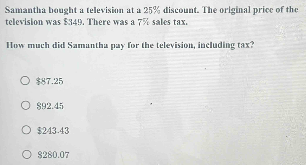 Samantha bought a television at a 25% discount. The original price of the
television was $349. There was a 7% sales tax.
How much did Samantha pay for the television, including tax?
$87.25
$92.45
$243.43
$280.07