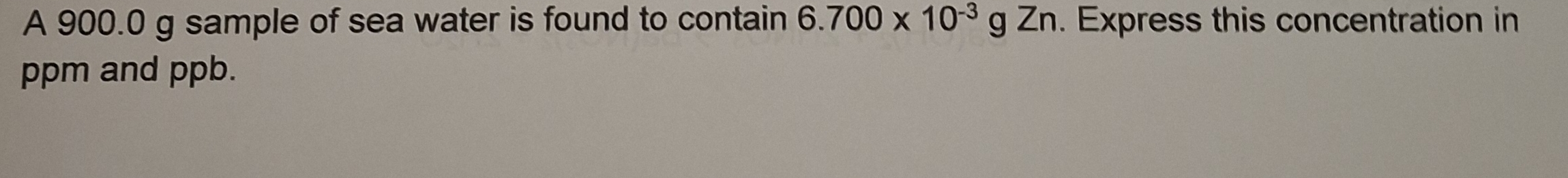 A 900.0 g sample of sea water is found to contain 6.700* 10^(-3)gZn. Express this concentration in
ppm and ppb.