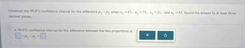 Comsmuct the 99.8% confidence interval for the difference P_1-P_2 when x_1=47, n_1=75, x_2=21 ， and n_2=55. Round the answer to at least three 
deanal plaan. 
A 99 8%% comfidence interval for the difference between the two proportions is° c_P_1-p_2