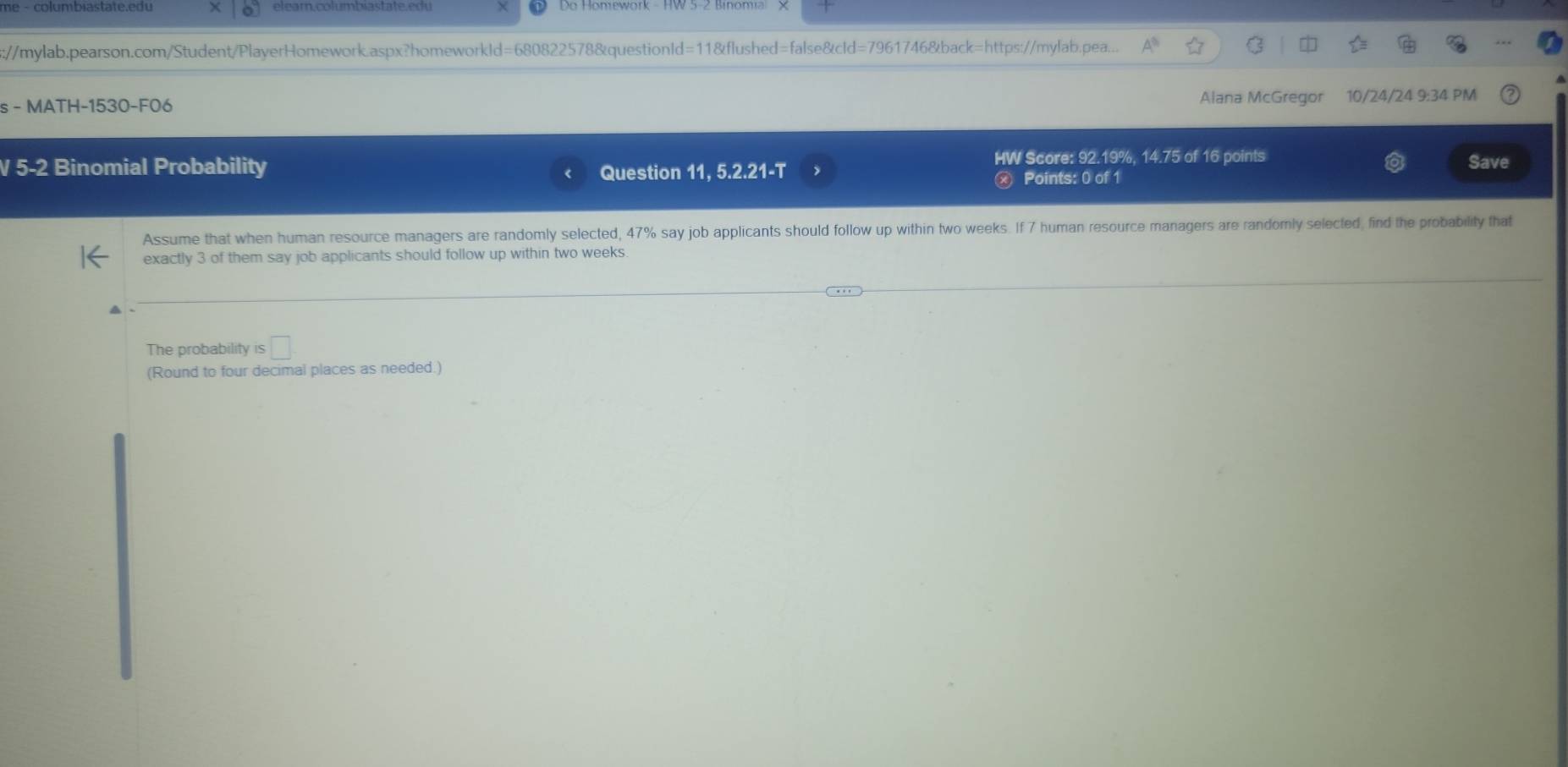 s://mylab.pearson.com/Student/PlayerHomework.aspx?homeworkld=680822578&questionId=11&flushed=false&cId=7961746&back=https://mylab.pea... 
s - MATH-1530-F06 Alana McGregor 10/24/24 9:34 PM 
HW Score: 92.19%, 14.75 of 16 points 
Save 
V 5-2 Binomial Probability Question 11, 5.2.21-T Points: 0 of 1 
Assume that when human resource managers are randomly selected, 47% say job applicants should follow up within two weeks. If 7 human resource managers are randomly selected, find the probability that 
exactly 3 of them say job applicants should follow up within two weeks. 
The probability is □ 
(Round to four decimal places as needed.)