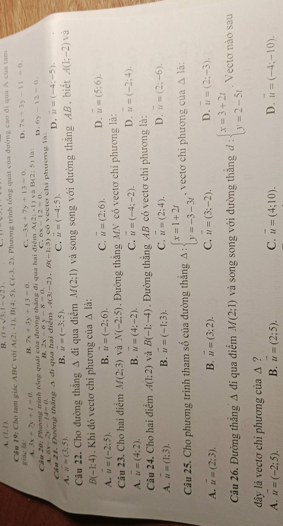 A. (1:1).
B. (1+sqrt(3):1-sqrt(2)).
Câu 19: Cho tam giác ABC với A(2;-1),B(4;5).C(-3,2). Phương trình tổng quát của dường cao đi qua A của tam
giác là: C. -3x+7y+13=0.
D.
A. 3x+7y+1=0. 7x+3y+13=0. 7x+3y-11=0.
B.
Câu 20: Phương trình tổng quát của đường thằng đi qua hai điểm A(2:-1)vaB(2:5) là:
C. 6x-12=0. D. 6y-12=0.
A. 6x-2y-14=0. B. 2x-6y-8=0.
Câu 21. Đường thăng △ đi qua hai điểm A(3;-2),B(-1:3) có vectơ chỉ phương là:
D.
A. overline u=(3:5). B. vector u=(-3;5). C. vector u=(-4:5). vector u=(-4;-5).
Câu 22. Cho đường thăng △ di qua điểm M(2;1) và song song với đường thăng AB, biết A(1;-2) và
B(-1;4) Khi đó vectơ chỉ phương của △ 1a
B.
A. vector u=(-2:5). vector u=(-2;6).
C. vector u=(2:6). D. vector u=(5;6).
Câu 23. Cho hai điểm M(2;3) và N(-2;5) Đường thắng MN có vectơ chỉ phương là:
A. vector u=(4:2).
B. vector u=(4;-2). C. vector u=(-4;-2).
D. vector u=(-2;4).
Câu 24. Cho hai điểm A(1;2) và B(-1;-4) Đường thắng AB có vectơ chỉ phương là:
D.
A. vector u=(1;3). B. vector u=(-1;3). C. vector u=(2;4). overline u=(2;-6).
Câu 25. Cho phương trình tham Shat O của đường thắng Delta :beginarrayl x=1+2t y=-3-3tendarray. , vectơ chỉ phương của △ Idot a
A. vector u=(2;3). B. vector u=(3;2). C. vector u=(3;-2).
D. vector u=(2;-3).
Câu 26. Đường thăng △ di qua điểm M(2;1) và song song với đường thăng đd : beginarrayl x=3+2t y=2-5tendarray.. Vectơ nào sau
đây là vectơ chỉ phương cl a △ ?
A. vector u=(-2;5). B. vector u=(2;5). C. vector u=(4;10). D. vector u=(-4;-10).