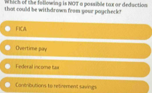 Which of the following is NOT a possible tax or deduction
that could be withdrawn from your paycheck?
FICA
Overtime pay
Federal income tax
Contributions to retirement savings