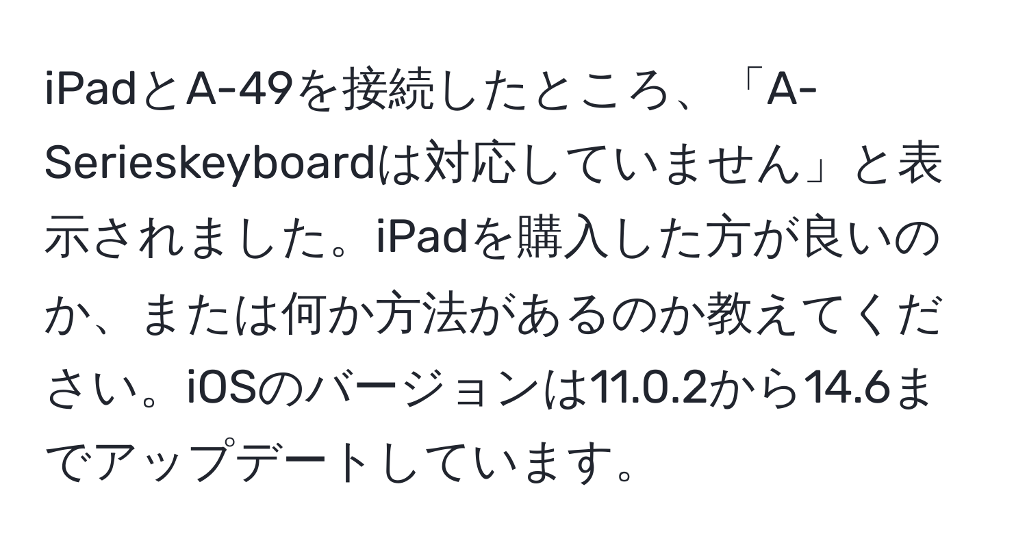 iPadとA-49を接続したところ、「A-Serieskeyboardは対応していません」と表示されました。iPadを購入した方が良いのか、または何か方法があるのか教えてください。iOSのバージョンは11.0.2から14.6までアップデートしています。