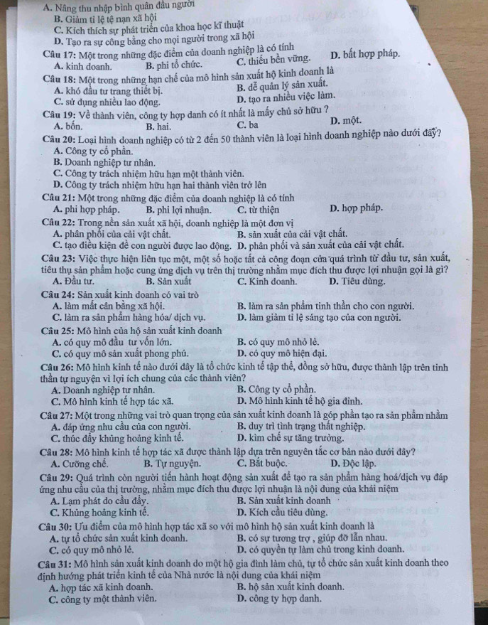 A. Nâng thu nhập bình quân đầu người
B. Giảm tỉ lệ tệ nạn xã hội
C. Kích thích sự phát triển của khoa học kĩ thuật
D. Tạo ra sự công bằng cho mọi người trong xã hội
Câu 17: Một trong những đặc điểm của doanh nghiệp là có tính D. bất hợp pháp.
A. kinh doanh B. phi tổ chức. C. thiếu bền vững.
Câu 18: Một trong những hạn chế của mô hình sản xuất hộ kinh doanh là
A. khó đầu tư trang thiết bị.
B. dễ quản lý sản xuất.
C. sử dụng nhiều lao động.
D. tạo ra nhiều việc làm.
Câu 19: Về thành viên, công ty hợp danh có ít nhất là mấy chủ sở hữu ?
A. bốn. B. hai. C. ba D. một.
Câu 20: Loại hình doanh nghiệp có từ 2 đến 50 thành viên là loại hình doanh nghiệp nào dưới đây?
A. Công ty cổ phần.
B. Doanh nghiệp tư nhân.
C. Công ty trách nhiệm hữu hạn một thành viên.
D. Công ty trách nhiệm hữu han hai thành viên trở lên
Câu 21: Một trong những đặc điểm của doanh nghiệp là có tính
A. phi hợp pháp. B. phi lợi nhuận. C. từ thiện D. hợp pháp.
Câu 22: Trong nền sản xuất xã hội, doanh nghiệp là một đơn vị
A. phân phối của cải vật chất. B. sản xuất của cải vật chất.
C. tạo điều kiện đề con người được lao động. D. phân phối và sản xuất của cải vật chất.
Câu 23: Việc thực hiện liên tục một, một số hoặc tất cả công đoạn cửa quá trình từ đầu tư, sản xuất,
tiêu thụ sản phẩm hoặc cung ứng dịch vụ trên thị trường nhằm mục đích thu được lợi nhuận gọi là gì?
A. Đầu tư. B. Sản xuất C. Kinh doanh D. Tiêu dùng.
Câu 24: Sản xuất kinh doanh có vai trò
A. làm mắt cân bằng xã hội. B. làm ra sản phẩm tinh thần cho con người.
C. làm ra sản phầm hàng hóa/ dịch vụ. D. làm giảm tỉ lệ sáng tạo của con người.
Câu 25: Mô hình của hộ sản xuất kinh doanh
A. có quy mô đầu tư vốn lớn. B. có quy mô nhỏ lẻ.
C. có quy mô sản xuất phong phú. D. có quy mô hiện đại.
Câu 26: Mô hình kinh tế nào dưới đây là tổ chức kinh tế tập thể, đồng sở hữu, được thành lập trên tinh
thần tự nguyện vì lợi ích chung của các thành viên?
A. Doanh nghiệp tư nhân. B. Công ty cổ phần.
C. Mô hình kinh tế hợp tác xã. D. Mô hình kinh tế hộ gia đỉnh.
Câu 27: Một trong những vai trò quan trọng của sản xuất kinh doanh là góp phần tạo ra sản phẩm nhằm
A. đáp ứng nhu cầu của con người. B. duy trì tình trạng thất nghiệp.
C. thúc đẩy khủng hoảng kinh tế. D. kìm chế sự tăng trưởng.
Câu 28: Mô hình kinh tế hợp tác xã được thành lập dựa trên nguyên tắc cơ bản nào dưới đây?
A. Cưỡng chế,  B. Tự nguyện. C. Bắt buộc. D. Độc lập.
Câu 29: Quá trình còn người tiến hành hoạt động sản xuất để tạo ra sản phẩm hàng hoá/dịch vụ đáp
ứng nhu cầu của thị trường, nhằm mục đích thu được lợi nhuận là nội dung của khái niệm
A. Lạm phát do cầu đầy. B. Sản xuất kinh doanh
C. Khủng hoảng kinh tế. D. Kích cầu tiêu dùng.
Câu 30: Ưu điểm của mô hình hợp tác xã so với mô hình hộ sản xuất kinh doanh là
A. tự tổ chức sản xuất kinh doanh. B. có sự tương trợ , giúp đỡ lẫn nhau.
C. có quy mô nhỏ lẻ, D. có quyền tự làm chủ trong kinh doanh.
Câu 31: Mô hình sản xuất kinh doanh do một hộ gia đình làm chủ, tự tổ chức sản xuất kinh doanh theo
định hướng phát triển kinh tế của Nhà nước là nội dung của khái niệm
A. hợp tác xã kinh doanh. B. hộ sản xuất kinh doanh.
C. công ty một thành viên. D. công ty hợp danh.
