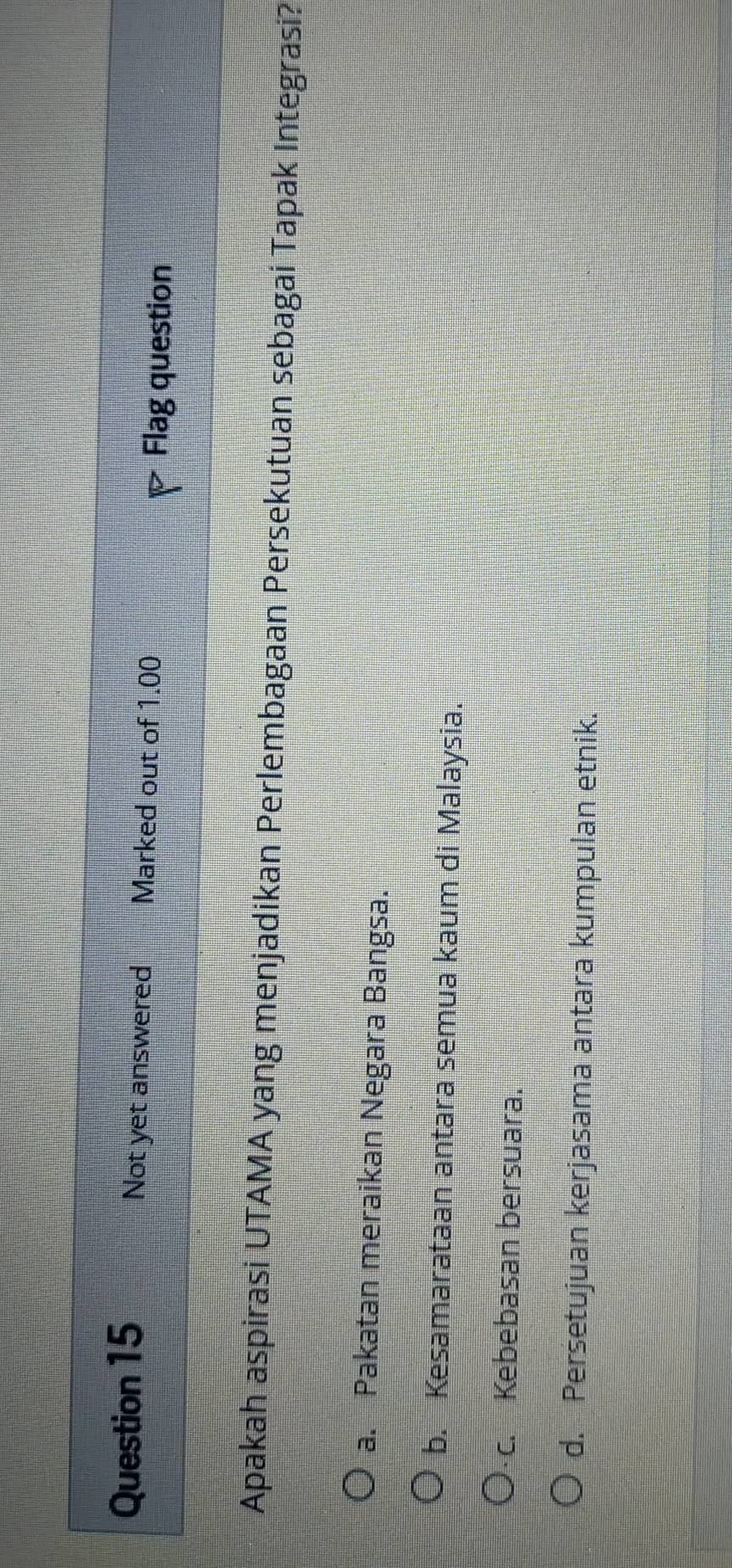 Not yet answered Marked out of 1.00 D Flag question
Apakah aspirasi UTAMA yang menjadikan Perlembagaan Persekutuan sebagai Tapak Integrasi?
a. Pakatan meraikan Negara Bangsa.
b. Kesamarataan antara semua kaum di Malaysia.
c. Kebebasan bersuara.
d. Persetujuan kerjasama antara kumpulan etnik.