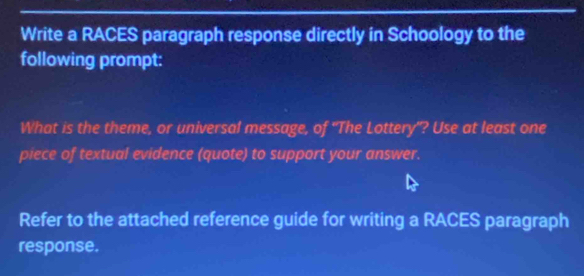 Write a RACES paragraph response directly in Schoology to the 
following prompt: 
What is the theme, or universal message, of "The Lottery"? Use at least one 
piece of textual evidence (quote) to support your answer. 
Refer to the attached reference guide for writing a RACES paragraph 
response.