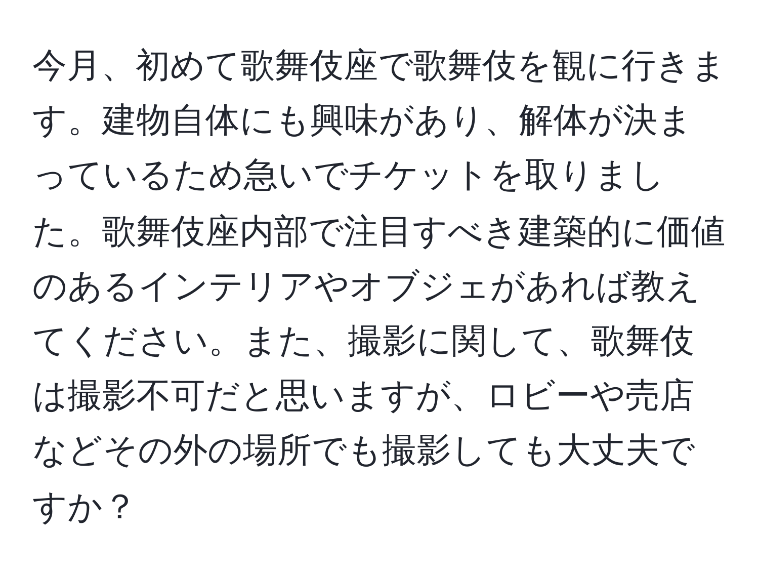 今月、初めて歌舞伎座で歌舞伎を観に行きます。建物自体にも興味があり、解体が決まっているため急いでチケットを取りました。歌舞伎座内部で注目すべき建築的に価値のあるインテリアやオブジェがあれば教えてください。また、撮影に関して、歌舞伎は撮影不可だと思いますが、ロビーや売店などその外の場所でも撮影しても大丈夫ですか？