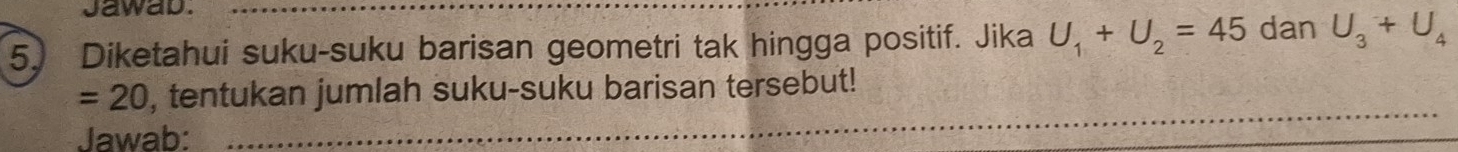 Jawad._ 
5. Diketahui suku-suku barisan geometri tak hingga positif. Jika U_1+U_2=45 dan U_3+U_4
=20 , tentukan jumlah suku-suku barisan tersebut! 
Jawab: 
_