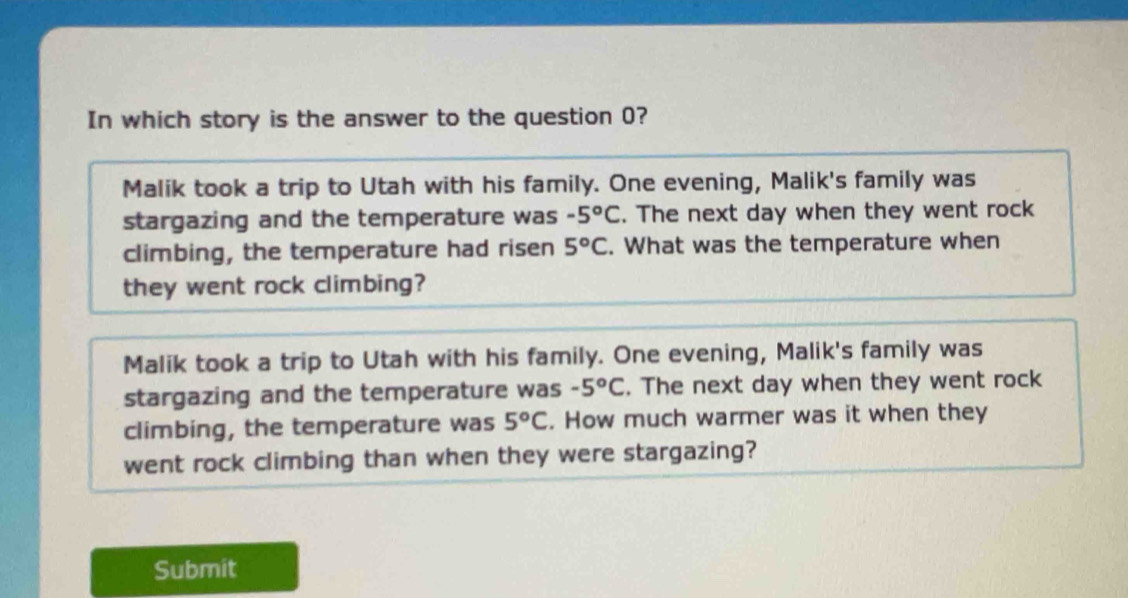 In which story is the answer to the question 0?
Malik took a trip to Utah with his family. One evening, Malik's family was
stargazing and the temperature was -5°C. The next day when they went rock
climbing, the temperature had ri sen 5°C. What was the temperature when
they went rock climbing?
Malik took a trip to Utah with his family. One evening, Malik's family was
stargazing and the temperature was -5°C. The next day when they went rock
climbing, the temperature was 5°C. How much warmer was it when they
went rock climbing than when they were stargazing?
Submit