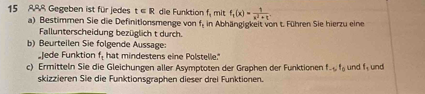 15 888 Gegeben ist für jedes t∈ R die Funktion f_t mit f_t(x)= 1/x^2+t . 
a) Bestimmen Sie die Definitionsmenge von f_t in Abhängigkeit von t. Führen Sie hierzu eine 
Fallunterscheidung bezüglich t durch. 
b) Beurteilen Sie folgende Aussage: 
„Jede Funktion f_t hat mindestens eine Polstelle.” 
c) Ermitteln Sie die Gleichungen aller Asymptoten der Graphen der Funktionen f_-1, f_0 und f_1 und 
skizzieren Sie die Funktionsgraphen dieser drei Funktionen.