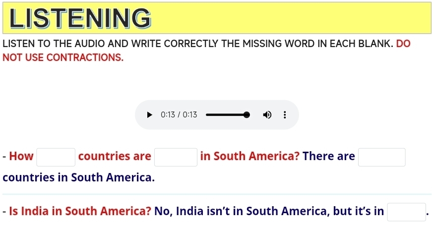 LISTENING 
LISTEN TO THE AUDIO AND WRITE CORRECTLY THE MISSING WORD IN EACH BLANK. DO 
NOT USE CONTRACTIONS.
0:13 0:13
: 
- How □ countries are □ in South America? There are □
countries in South America. 
- Is India in South America? No, India isn’t in South America, but it’s in □.