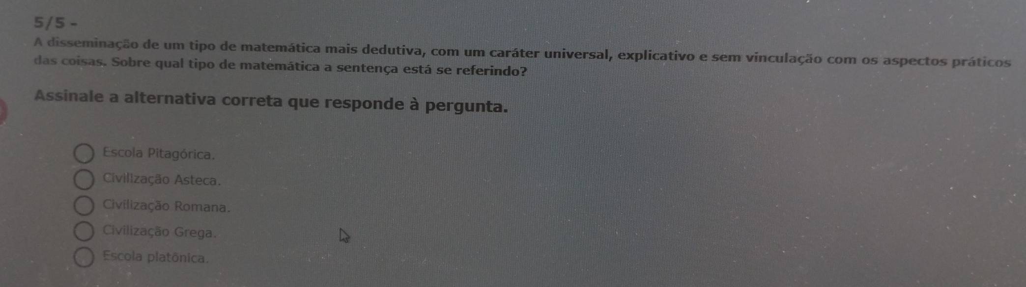 5/5 -
A disseminação de um tipo de matemática mais dedutiva, com um caráter universal, explicativo e sem vinculação com os aspectos práticos
das coisas. Sobre qual tipo de matemática a sentença está se referindo?
Assinale a alternativa correta que responde à pergunta.
Escola Pitagórica.
Civilização Asteca.
Civilização Romana.
Civilização Grega.
Escola platônica.