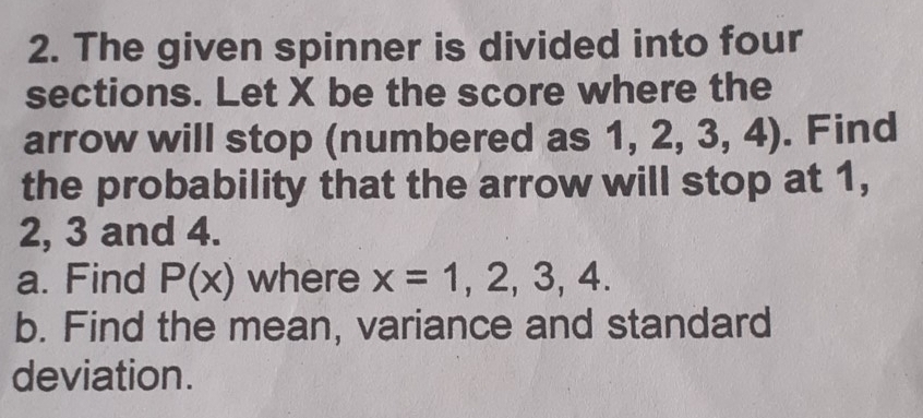 The given spinner is divided into four 
sections. Let X be the score where the 
arrow will stop (numbered as 1 1,2,3,4). Find 
the probability that the arrow will stop at 1,
2, 3 and 4. 
a. Find P(x) where x=1,2,3,4. 
b. Find the mean, variance and standard 
deviation.