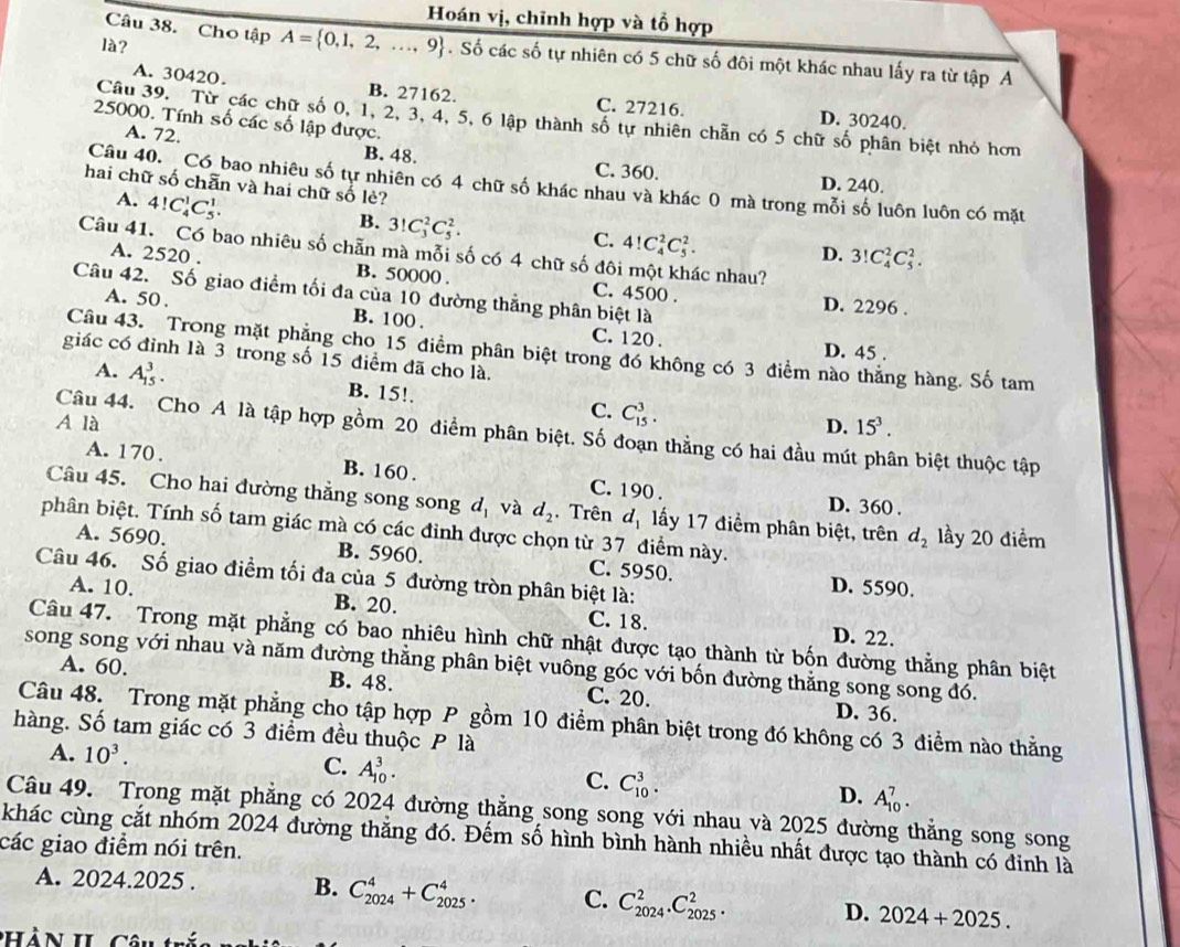 Hoán vị, chỉnh hợp và tổ hợp
là?
Câu 38. Cho tập A= 0,1,2,...,9. Số các số tự nhiên có 5 chữ số đôi một khác nhau lấy ra từ tập A
A. 30420. B. 27162. C. 27216. D. 30240.
25000. Tính số các số lập được.
Câu 39. Từ các chữ số 0, 1, 2, 3, 4, 5, 6 lập thành số tự nhiên chẵn có 5 chữ số phân biệt nhỏ hơn
A. 72. B. 48.
C. 360. D. 240.
Câu 40.  Có bao nhiêu số tự nhiên có 4 chữ số khác nhau và khác 0 mà trong mỗi số luôn luôn có mặt
hai chữ số chẵn và hai chữ số lè?
A. 4!C_4^(1C_5^1. B. 3! C_3^2C_5^2.
C. 4!C_4^2C_5^2.
Câu 41. Có bao nhiêu số chẵn mà mỗi số có 4 chữ số đôi một khác nhau?
D. 3!C_4^2C_5^2.
A. 2520 . B. 50000 . C. 4500 .
Câu 42. Số giao điểm tối đa của 10 đường thẳng phân biệt là D. 2296 .
A. 50 . B. 100 . C. 120 .
Câu 43. Trong mặt phẳng cho 15 điểm phân biệt trong đó không có 3 điểm nào thắng hàng. Số tam
D. 45 .
giác có đỉnh là 3 trong số 15 điểm đã cho là.
A. A_(15)^3. B. 15!. C. C_(15)^3.
A là D. 15^3).
Câu 44. Cho A là tập hợp gồm 20 điểm phân biệt. Số đoạn thẳng có hai đầu mút phân biệt thuộc tập
A. 170 . B. 160 . C. 190 .
D. 360 .
Câu 45. Cho hai đường thẳng song song d_1 và d_2. Trên d_1 lấy 17 điểm phân biệt, trên d_2 lầy 20 điểm
phân biệt. Tính số tam giác mà có các đinh được chọn từ 37 điểm này.
A. 5690. B. 5960. C. 5950. D. 5590.
Câu 46. Số giao điểm tối đa của 5 đường tròn phân biệt là:
A. 10. B. 20. C. 18. D. 22.
Câu 47. Trong mặt phẳng có bao nhiêu hình chữ nhật được tạo thành từ bốn đường thẳng phân biệt
song song với nhau và năm đường thẳng phân biệt vuông góc với bốn đường thằng song song đó.
A. 60. B. 48. C. 20. D. 36.
Câu 48. Trong mặt phẳng cho tập hợp P gồm 10 điểm phân biệt trong đó không có 3 điểm nào thằng
hàng. Số tam giác có 3 điểm đều thuộc P là
A. 10^3. C. A_(10)^3. C. C_(10)^3. D. A_(10)^7.
Câu 49. Trong mặt phẳng có 2024 đường thẳng song song với nhau và 2025 đường thẳng song song
khác cùng cắt nhóm 2024 đường thắng đó. Đếm số hình bình hành nhiều nhất được tạo thành có đinh là
các giao điểm nói trên.
A. 2024.2025 . B. C_(2024)^4+C_(2025)^4. C. C_(2024)^2.C_(2025)^2. D. 2024+2025.
CHàn IL c