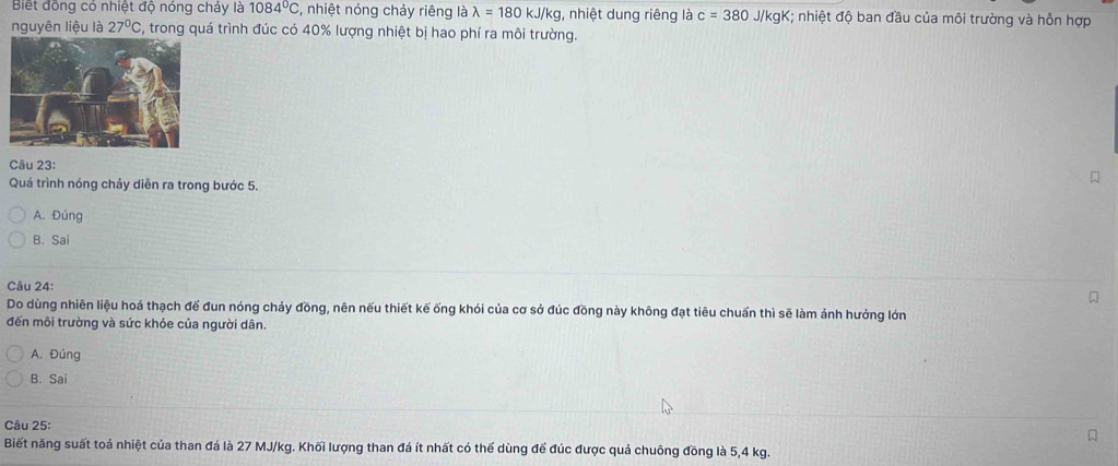 Biết đồng có nhiệt độ nóng chảy là 1084°C , nhiệt nóng chảy riêng là lambda =180kJ/kg , nhiệt dung riêng là c=380 J/kgK; nhiệt độ ban đầu của môi trường và hỗn hợp
nguyên liệu là 27°C C, trong quá trình đúc có 40% lượng nhiệt bị hao phí ra môi trường.
Câu 23:
Quá trình nóng chảy diễn ra trong bước 5.
A. Đúng
B. Sai
Câu 24:
Do dùng nhiên liệu hoá thạch đế đun nóng chảy đồng, nên nếu thiết kế ống khói của cơ sở đúc đồng này không đạt tiêu chuẩn thì sẽ làm ảnh hướng lớn
đến môi trường và sức khỏe của người dân.
A. Đúng
B. Sai
Câu 25:
Biết năng suất toả nhiệt của than đá là 27 MJ/kg. Khối lượng than đá ít nhất có thể dùng để đúc được quả chuông đồng là 5,4 kg.