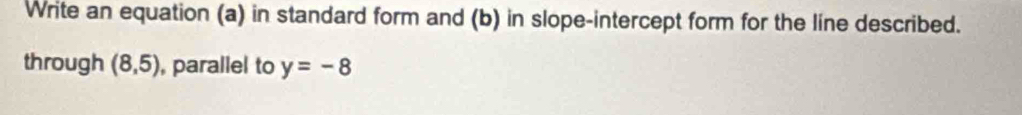 Write an equation (a) in standard form and (b) in slope-intercept form for the line described. 
through (8,5) , parallel to y=-8