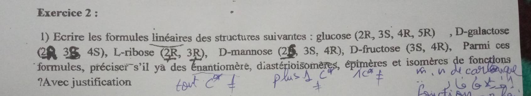 Ecrire les formules linéaires des structures suivantes : glucose (2R,3S,4R,5R) , D-galactose
20 3S , 4S), L-ribose (2R, 3R), D-mannose (2,3S,4R) , D-fructose (3S,4R) , Parmi ces 
formules, préciser s'il ya des énantiomère, diastérioisomères, épimères et isomères de fonctions 
?Avec justification