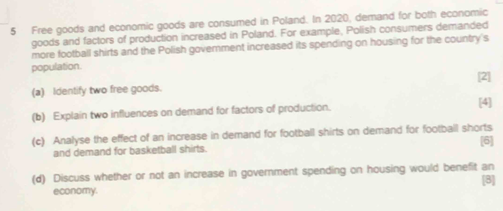 Free goods and economic goods are consumed in Poland. In 2020, demand for both economic 
goods and factors of production increased in Poland. For example, Polish consumers demanded 
more football shirts and the Polish govemment increased its spending on housing for the country's 
population. 
[2] 
(a) Identify two free goods. 
(b) Explain two influences on demand for factors of production. 
[4] 
(c) Analyse the effect of an increase in demand for football shirts on demand for football shorts 
and demand for basketball shirts. [6] 
(d) Discuss whether or not an increase in government spending on housing would benefit an 
[8] 
economy.