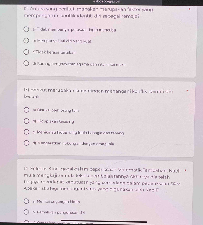 a docs.google.com
12. Antara yang berikut, manakah merupakan faktor yang
*
mempengaruhi konflik identiti diri sebagai remaja?
a) Tidak mempunyai perasaan ingin mencuba
b) Mempunyai jati diri yang kuat
c)Tidak berasa tertekan
d) Kurang penghayatan agama dan nilai-nilai murni
13) Berikut merupakan kepentingan menangani konflik identiti diri *
kecuali
a) Disukai oleh orang lain
b) Hidup akan terasing
c) Menikmati hidup yang lebih bahagia dan tenang
d) Mengeratkan hubungan dengan orang lain
14. Selepas 3 kali gagal dalam peperiksaan Matematik Tambahan, Nabil *
mula mengkaji semula teknik pembelajarannya Akhirnya dia telah
berjaya mendapat keputusan yang cemerlang dalam peperiksaan SPM.
Apakah strategi menangani stres yang digunakan oleh Nabil?
a) Menilai pegangan hidup
b) Kemahiran pengurusan diri