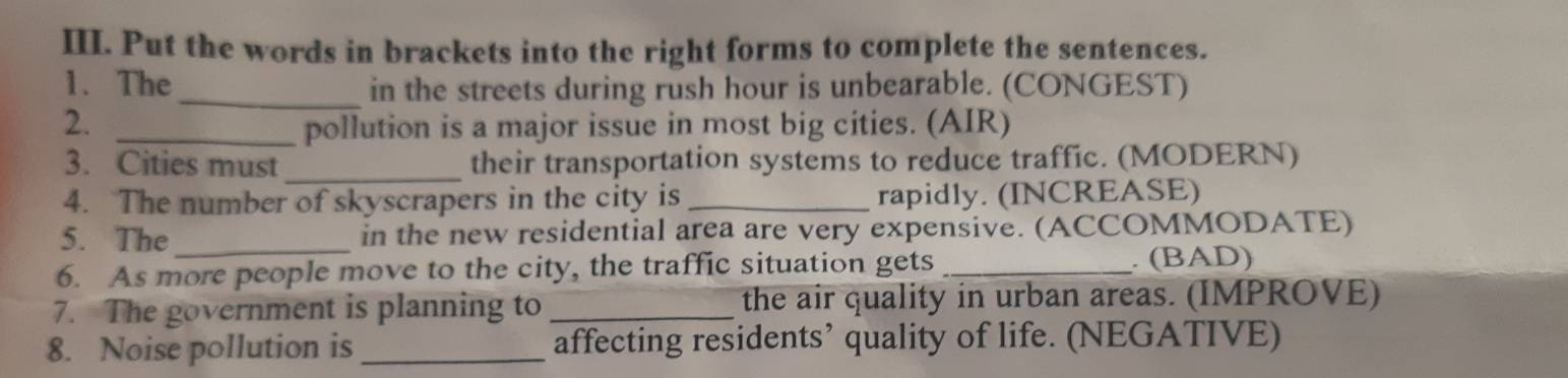 Put the words in brackets into the right forms to complete the sentences. 
1. The_ in the streets during rush hour is unbearable. (CONGEST) 
2. _pollution is a major issue in most big cities. (AIR) 
3. Cities must _their transportation systems to reduce traffic. (MODERN) 
4. The number of skyscrapers in the city is _rapidly. (INCREASE) 
5. The_ in the new residential area are very expensive. (ACCOMMODATE) 
6. As more people move to the city, the traffic situation gets _. (BAD) 
7. The government is planning to _the air quality in urban areas. (IMPROVE) 
8. Noise pollution is _affecting residents’ quality of life. (NEGATIVE)