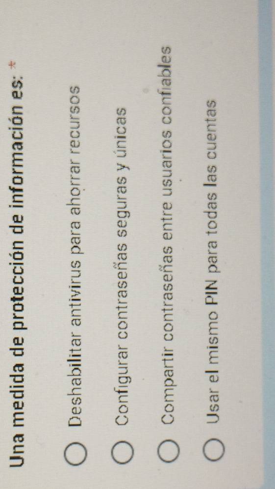 Una medida de protección de información es: *
Deshabilitar antivirus para ahorrar recursos
Configurar contraseñas seguras y únicas
Compartir contraseñas entre usuarios confiables
Usar el mismo PIN para todas las cuentas