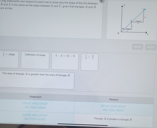 Drag statements and reasons to each row to show why the slope of the line between
R and S is the same as the slope between S and T, given that triangles A and B 
are similar.
CLEAR CHE
 5/3 = slope Definition of slope 5-3=15-9  5/3 = 15/9 
The area of triangle A is greater than the area of triangle B.
Statement
Reason
DRAG AND DROP DRAG AND DROP
AN ITEM HERE AN ITEM HERE
DRAG AND DROP
AN ITEM HERE Triangle A is similar to triangle B.