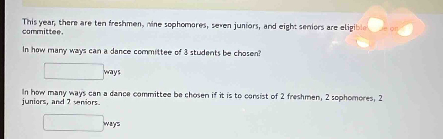 This year, there are ten freshmen, nine sophomores, seven juniors, and eight seniors are eligible e on 
committee. 
In how many ways can a dance committee of 8 students be chosen? 
□  □  
ways 
In how many ways can a dance committee be chosen if it is to consist of 2 freshmen, 2 sophomores, 2
juniors, and 2 seniors.