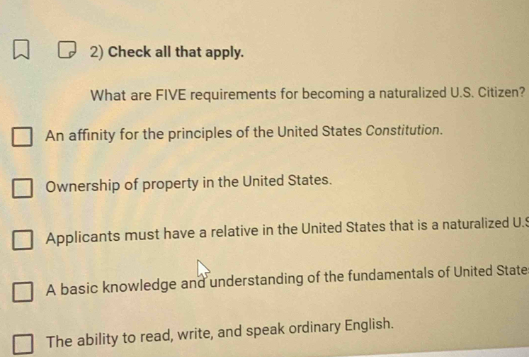 Check all that apply.
What are FIVE requirements for becoming a naturalized U.S. Citizen?
An affinity for the principles of the United States Constitution.
Ownership of property in the United States.
Applicants must have a relative in the United States that is a naturalized U.$
A basic knowledge and understanding of the fundamentals of United State
The ability to read, write, and speak ordinary English.