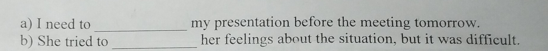 need to _my presentation before the meeting tomorrow. 
b) She tried to _her feelings about the situation, but it was difficult.