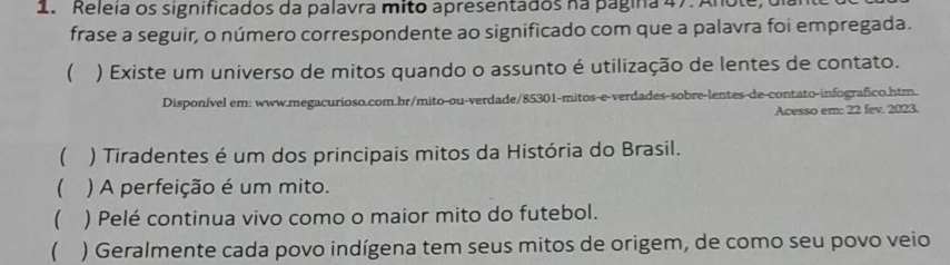 Releia os significados da palavra mito apresentados na página 47. Anote, dia 
frase a seguir, o número correspondente ao significado com que a palavra foi empregada. 
( ) Existe um universo de mitos quando o assunto é utilização de lentes de contato. 
Disponível em: www.megacurioso.com.br/mito-ou-verdade/85301-mitos-e-verdades-sobre-lentes-de-contato-infografico.htm. 
Acesso em: 22 fev. 2123. 
( ) Tiradentes é um dos principais mitos da História do Brasil. 
 ) A perfeição é um mito. 
 ) Pelé continua vivo como o maior mito do futebol. 
 ) Geralmente cada povo indígena tem seus mitos de origem, de como seu povo veio