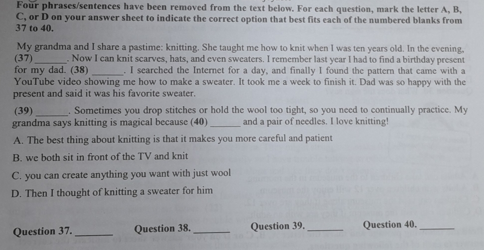 Four phrases/sentences have been removed from the text below. For each question, mark the letter A, B,
C, or D on your answer sheet to indicate the correct option that best fits each of the numbered blanks from
37 to 40.
My grandma and I share a pastime: knitting. She taught me how to knit when I was ten years old. In the evening,
(37) _. Now I can knit scarves, hats, and even sweaters. I remember last year I had to find a birthday present
for my dad. (38) _. I searched the Internet for a day, and finally I found the pattern that came with a
YouTube video showing me how to make a sweater. It took me a week to finish it. Dad was so happy with the
present and said it was his favorite sweater.
(39)_ . Sometimes you drop stitches or hold the wool too tight, so you need to continually practice. My
grandma says knitting is magical because (40) _and a pair of needles. I love knitting!
A. The best thing about knitting is that it makes you more careful and patient
B. we both sit in front of the TV and knit
C. you can create anything you want with just wool
D. Then I thought of knitting a sweater for him
Question 37. _Question 38. _Question 39._ Question 40._