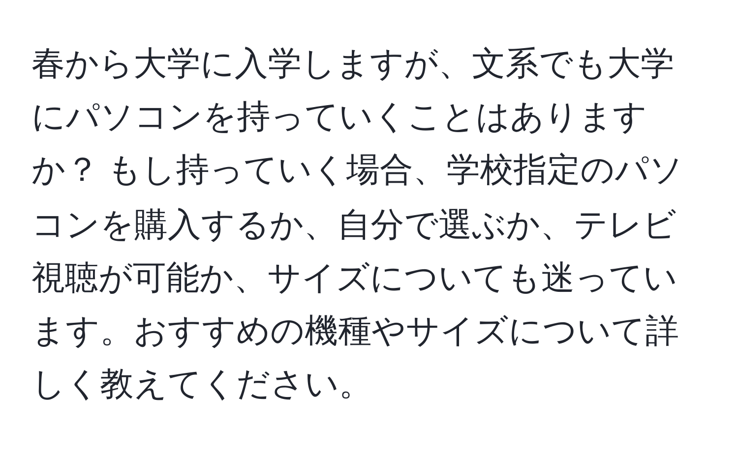 春から大学に入学しますが、文系でも大学にパソコンを持っていくことはありますか？ もし持っていく場合、学校指定のパソコンを購入するか、自分で選ぶか、テレビ視聴が可能か、サイズについても迷っています。おすすめの機種やサイズについて詳しく教えてください。