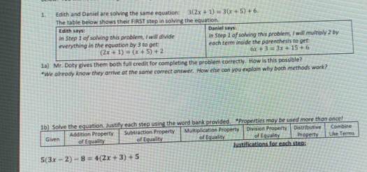 Edith and Daniel are solving the same equation: 3(2x+1)=3(x+5)+6. 
The table below shows their FIRST step in solving the equation. 
Edith says: Daniel says: 
In Step 1 of solving this problem, I will divide 
everything in the equation by 3 to get: In Step 1 of solving this problem, I will multiply 2 by 
each term inside the parenthesis to get.
6x+3=3x+15+6
(2x+1)=(x+5)+2
1a) Mr. Doty gives them both full credit for completing the problem correctly. How is this possible? 
*We already know they arrive at the same correct answer. How else can you explain why both methods work?
5(3x-2)-8=4(2x+3)+5