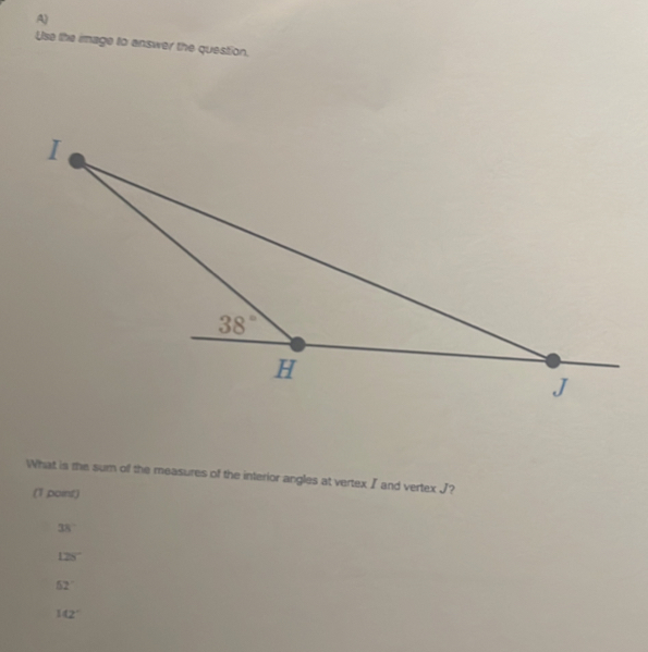 Use the image to answer the question.
What is the sum of the measures of the interior angles at vertexI and vertex J?
(1 point)
38°
128°
52°
142°