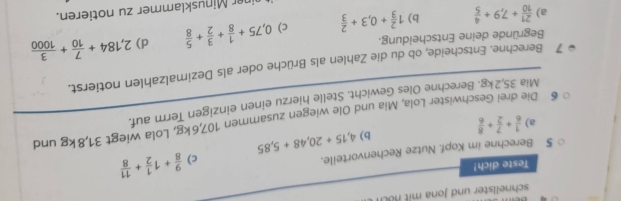 schnellster und Jona mit n 
Teste dich! 
5 Berechne im Kopf. Nutze Rechenvorteile. 
c)  9/8 +1 1/2 + 11/8 
b) 4,15+20,48+5,85
a)  1/6 + 7/2 + 8/6 
6 Die drei Geschwister Lola, Mia und Ole wiegen zusammen 107, 6kg, Lola wiegt 31, 8kg und 
Mia 35, 2kg. Berechne Oles Gewicht. Stelle hierzu einen einzigen Term auf. 
7 Berechne. Entscheide, ob du die Zahlen als Brüche oder als Dezimalzahlen notierst. 
c) 0,75+ 1/8 + 3/2 + 5/8  d) 2,184+ 7/10 + 3/1000 
Begründe deine Entscheidung. 
b) 
a)  21/10 +7,9+ 4/5  1 2/3 +0,3+ 2/3 
her Minusklammer zu notieren.