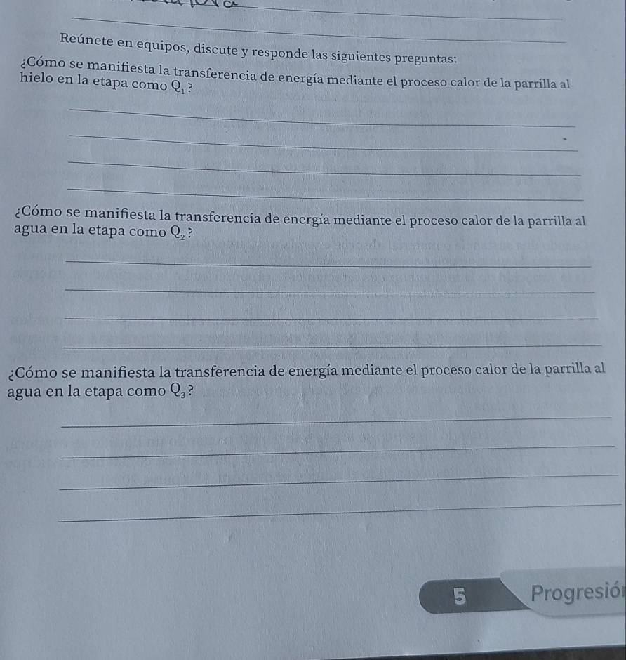 Reúnete en equipos, discute y responde las siguientes preguntas: 
¿Cómo se manifiesta la transferencia de energía mediante el proceso calor de la parrilla al 
hielo en la etapa como Q_1
_ 
_ 
_ 
_ 
¿Cómo se manifiesta la transferencia de energía mediante el proceso calor de la parrilla al 
agua en la etapa como Q_2
_ 
_ 
_ 
_ 
¿Cómo se manifiesta la transferencia de energía mediante el proceso calor de la parrilla al 
agua en la etapa como Q_3 ? 
_ 
_ 
_ 
_ 
5 Progresión