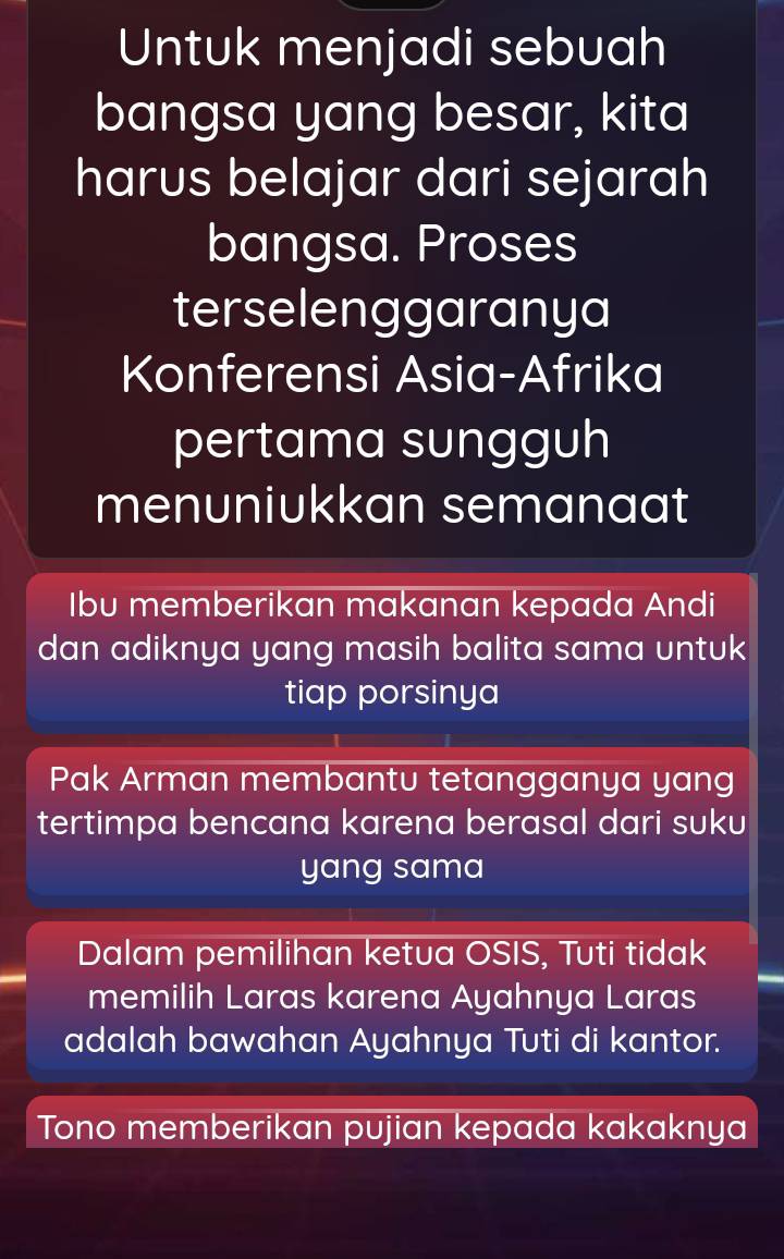 Untuk menjadi sebuah
bangsa yang besar, kita
harus belajar dari sejarah
bangsa. Proses
terselenggaranya
Konferensi Asia-Afrika
pertama sungguh
menuniukkan semanaat
Ibu memberikan makanan kepada Andi
dan adiknya yang masih balita sama untuk
tiap porsinya
Pak Arman membantu tetangganya yang
tertimpa bencana karena berasal dari suku
yang sama
Dalam pemilihan ketua OSIS, Tuti tidak
memilih Laras karena Ayahnya Laras
adalah bawahan Ayahnya Tuti di kantor.
Tono memberikan pujian kepada kakaknya