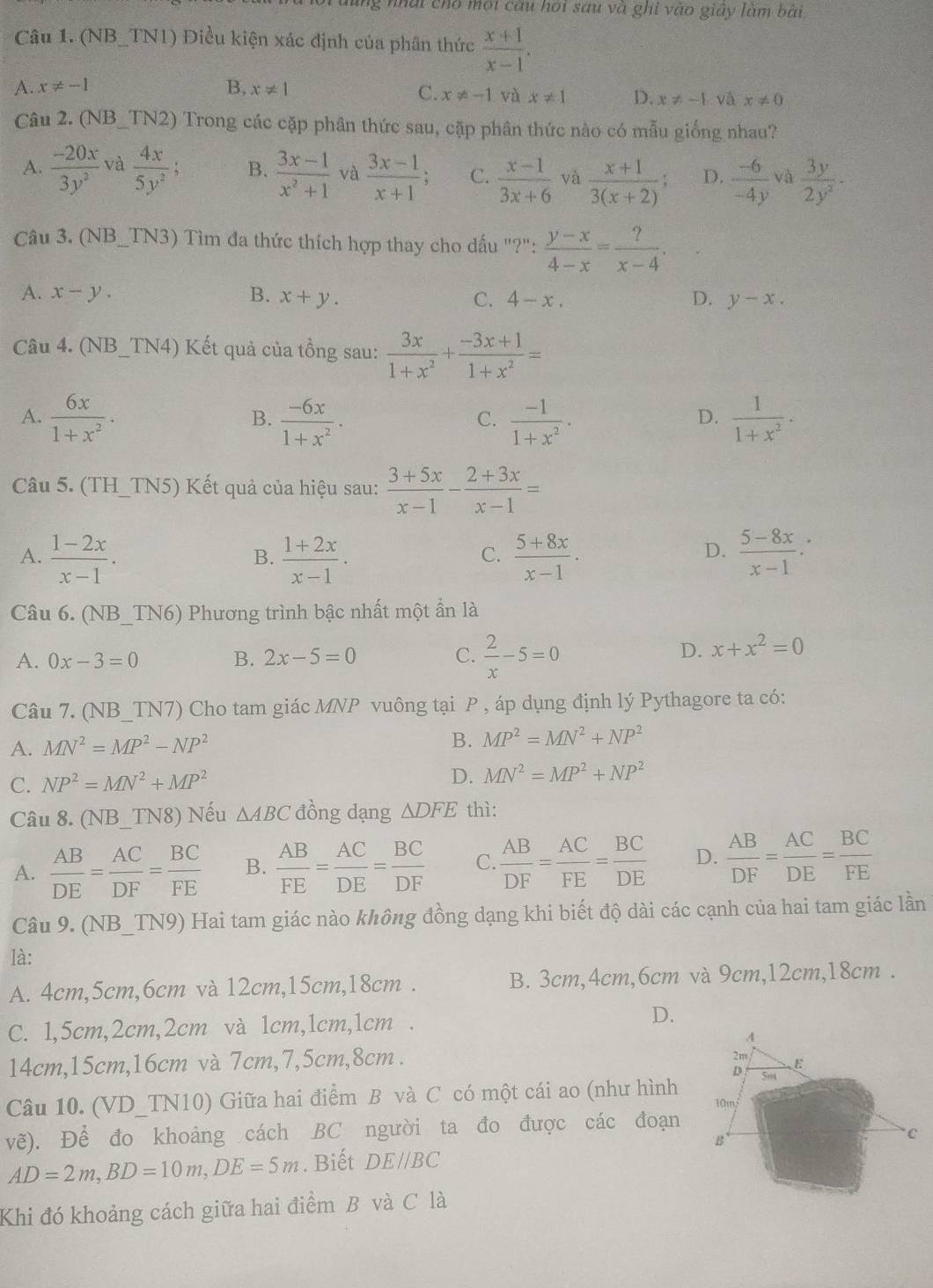 nhat cho một câu hoi sau và ghi vào giây làm bài
Câu 1. (NB_TN1) Điều kiện xác định của phần thức  (x+1)/x-1 .
A. x!= -1 B, x!= 1
C. x!= -1 và x!= 1 D. x!= -1 và x!= 0
Câu 2. (NB_TN2) Trong các cặp phân thức sau, cặp phân thức nào có mẫu giống nhau?
A.  (-20x)/3y^2  và  4x/5y^2 ; B.  (3x-1)/x^2+1  và  (3x-1)/x+1 ; C.  (x-1)/3x+6  và  (x+1)/3(x+2) ; D.  (-6)/-4y  và  3y/2y^2 ·
Câu 3. (NB_TN3) Tìm đa thức thích hợp thay cho dấu ''?'': (y-x)/4-x = ?/x-4 .
A. x-y. B. x+y. C. 4-x. D. y-x.
Câu 4. (NB_TN4) Kết quả của tồng sau:  3x/1+x^2 + (-3x+1)/1+x^2 =
A.  6x/1+x^2 ·  (-6x)/1+x^2 ·  (-1)/1+x^2 ·   1/1+x^2 ·
B.
C.
D.
Câu 5. (TH_TN5) Kết quả của hiệu sau:  (3+5x)/x-1 - (2+3x)/x-1 =
A.  (1-2x)/x-1 .  (1+2x)/x-1 .  (5+8x)/x-1 .  (5-8x)/x-1 .
B.
C.
D.
Câu 6. (NB_TN6) Phương trình bậc nhất một ẩn là
A. 0x-3=0 B. 2x-5=0 C.  2/x -5=0
D. x+x^2=0
Câu 7. (NB_TN7) Cho tam giác MNP vuông tại P , áp dụng định lý Pythagore ta có:
B.
A. MN^2=MP^2-NP^2 MP^2=MN^2+NP^2
C. NP^2=MN^2+MP^2
D. MN^2=MP^2+NP^2
Câu 8. (NB_TN8) Nếu △ ABC đồng dạng △ DFE thì:
A.  AB/DE = AC/DF = BC/FE  B.  AB/FE = AC/DE = BC/DF  C.  AB/DF = AC/FE = BC/DE  D.  AB/DF = AC/DE = BC/FE 
Câu 9. (NB_TN9) Hai tam giác nào không đồng dạng khi biết độ dài các cạnh của hai tam giác lần
là:
A. 4cm,5cm,6cm và 12cm,15cm,18cm . B. 3cm,4cm,6cm và 9cm,12cm,18cm .
C. 1,5cm,2cm,2cm và 1cm,1cm,1cm . D.
14cm,15cm,16cm và 7cm,7,5cm,8cm .
Câu 10. (VD_TN10) Giữa hai điểm B và C có một cái ao (như hình
vẽ). Để đo khoảng cách BC người ta đo được các đoạn
AD=2m,BD=10m,DE=5m. Biết DE//BC
Khi đó khoảng cách giữa hai điểm B và C là