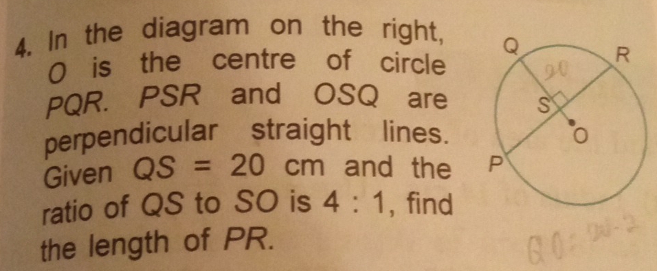 In the diagram on the right,
0 is the centre of circle
PQR. PSR and OSQ are 
perpendicular straight lines. 
Given QS=20cm and the 
ratio of QS to SO is 4:1 , find 
the length of PR.