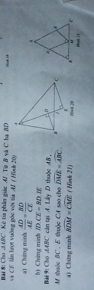 Cho △ ABC Kẻ tia phân giác AI Từ B và C hạ BD 
Hình 19
và CE lần lượt vuông góc với tia AI ( Hình 20) 
a) Chứng minh  AD/AE = BD/CE 
b) Chứng minh ID.CE=BD IE 
Bài 9: Cho △ ABC cân tại A. Lây D thuộc AB, 
M thuộc BC , E thuộc CA sao cho widehat DME=widehat ABC
a) Chứng minh widehat BDM=widehat CME ( Hình 21) Hình 20