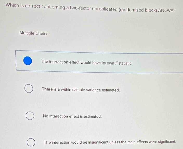 Which is correct concerning a two-factor unreplicated (randomized block) ANOVA?
Multiple Choice
The interaction effect would have its own Fstatistic.
There is a within sample variance estimated.
No interaction effect is estimated.
The interaction would be insignificant unless the main effects were significant.