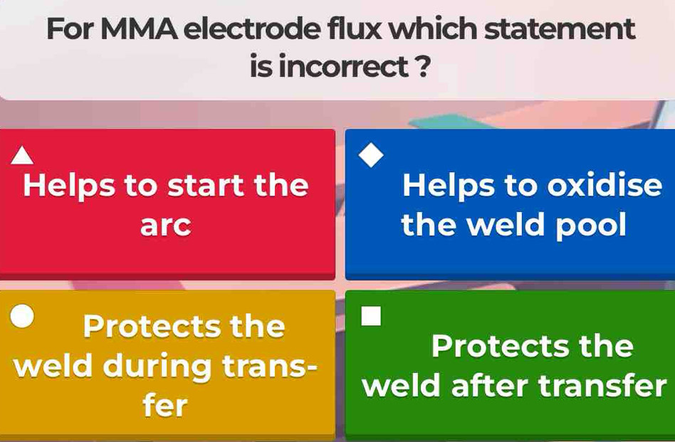 For MMA electrode flux which statement
is incorrect ?
Helps to start the Helps to oxidise
arc the weld pool
Protects the
Protects the
weld during trans-
weld after transfer
fer