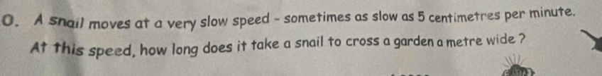 A snail moves at a very slow speed - sometimes as slow as 5 centimetres per minute. 
At this speed, how long does it take a snail to cross a garden a metre wide ?